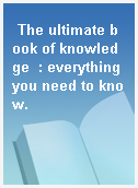 The ultimate book of knowledge  : everything you need to know.