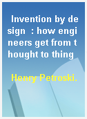 Invention by design  : how engineers get from thought to thing
