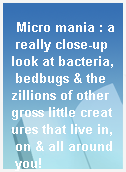 Micro mania : a really close-up look at bacteria, bedbugs & the zillions of other gross little creatures that live in, on & all around you!